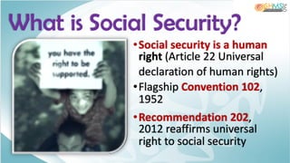 What is Social Security?
•Social security is a human
right (Article 22 Universal
declaration of human rights)
•Flagship Convention 102,
1952
•Recommendation 202,
2012 reaffirms universal
right to social security
 