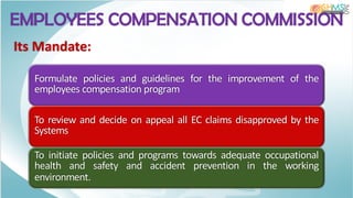 EMPLOYEES COMPENSATION COMMISSION
Its Mandate:
Formulate policies and guidelines for the improvement of the
employees compensation program
To review and decide on appeal all EC claims disapproved by the
Systems
To initiate policies and programs towards adequate occupational
health and safety and accident prevention in the working
environment.
 