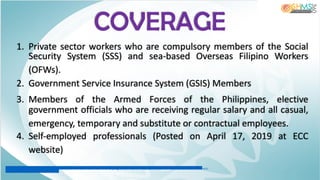 1. Private sector workers who are compulsory members of the Social
Security System (SSS) and sea-based Overseas Filipino Workers
(OFWs).
2. Government Service Insurance System (GSIS) Members
3. Members of the Armed Forces of the Philippines, elective
government officials who are receiving regular salary and all casual,
emergency, temporary and substitute or contractual employees.
4. Self-employed professionals (Posted on April 17, 2019 at ECC
website)
COVERAGE
http://ecc.gov.ph/self-employed-sss-members-now-covered-under-the-ec-program/#:~:text=A%20report%20from%20ECC%20Executive,work-
related%20sickness%20or%20injuries
 
