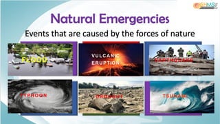 Events that are caused by the forces of nature
Natural Emergencies
Flood Volcanic
Eruption
Earthquake
Typhoon Drought Tsunamis
FLOOD
VULCANIC
ERUPTIO N
EARTHQ UAKE
TYPHO O N DRO UG HT TSUNAM I
 