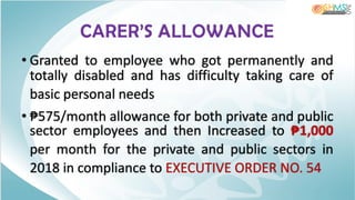 CARER’S ALLOWANCE
• Granted to employee who got permanently and
totally disabled and has difficulty taking care of
basic personal needs
• ₱575/month allowance for both private and public
sector employees and then Increased to ₱1,000
per month for the private and public sectors in
2018 in compliance to EXECUTIVE ORDER NO. 54
 
