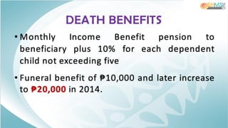 DEATH BENEFITS
• Monthly Income Benefit pension to
beneficiary plus 10% for each dependent
child not exceeding five
• Funeral benefit of ₱10,000 and later increase
to ₱20,000 in 2014.
 