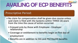 AVAILING OF ECP BENEFITS
Prescriptive Period:
• No claim for compensation shall be given due course unless
said claim is filed with the Systems within THREE (3) years
from the time the cause of action occurred.
• Enjoyed only by those with Employee - Employer
relationship
• Coverage or entitlement to benefits begin on first day of
employment
• Benefits are in addition to SSS and Phil Health benefits
 