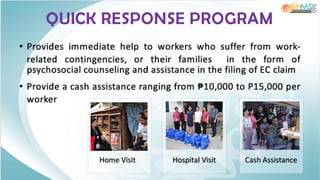QUICK RESPONSE PROGRAM
• Provides immediate help to workers who suffer from work-
related contingencies, or their families in the form of
psychosocial counseling and assistance in the filing of EC claim
• Provide a cash assistance ranging from ₱10,000 to P15,000 per
worker
 