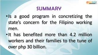SUMMARY
•Is a good program in concretizing the
state’s concern for the Filipino working
men.
•It has benefited more than 4.2 million
workers and their families to the tune of
over php 30 billion.
 
