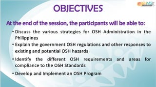 OBJECTIVES
At the end of the session, the participants will be able to:
• Discuss the various strategies for OSH Administration in the
Philippines
• Explain the government OSH regulations and other responses to
existing and potential OSH hazards
• Identify the different OSH requirements and areas for
compliance to the OSH Standards
• Develop and Implement an OSH Program
 