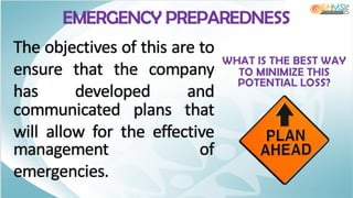 EMERGENCY PREPAREDNESS
WHAT IS THE BEST WAY
TO MINIMIZE THIS
POTENTIAL LOSS?
The objectives of this are to
ensure that the company
has developed and
communicated plans that
will allow for the effective
management of
emergencies.
 