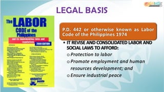 P.D. 442 or otherwise known as Labor
Code of the Philippines 1974
• IT REVISE AND CONSOLIDATED LABOR AND
SOCIAL LAWS TO AFFORD:
oProtection to labor
oPromote employment and human
resources development; and
oEnsure industrial peace
LEGAL BASIS
 
