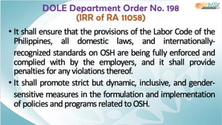 • It shall ensure that the provisions of the Labor Code of the
Philippines, all domestic laws, and internationally-
recognized standards on OSH are being fully enforced and
complied with by the employers, and it shall provide
penalties for any violations thereof.
• It shall promote strict but dynamic, inclusive, and gender-
sensitive measures in the formulation and implementation
of policies andprograms related to OSH.
DOLE Department Order No. 198
(IRR of RA 11058)
 
