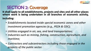 SECTION 2: Coverage
It shall apply to all establishments, projects and sites and all other places
where work is being undertaken in all branches of economic activity,
including:
• Establishments located inside special economic zones and other
investment promotion agencies (e.g., PEZA & CDC);
• Utilities engaged in air, sea, and land transportation;
• Industries such as mining, fishing, construction, agriculture, and
maritime;
• Contractors and subcontractors including those engaged in the
projects of the public sector.
 