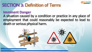 SECTION 3: Definition of Terms
Imminent Danger
A situation caused by a condition or practice in any place of
employment that could reasonably be expected to lead to
death or serious physical harm.
SOURCE:
http://w w w.werm ac.org/safety/saf_im g/scaffolding2.gif
https://base.im gix.net/files/base/ebm /ehstoday/im age/2020/04/OSHA_COVID.5ea08746cead2.png?auto=form at&dpr=2&fit=crop&h=432&w=768
 
