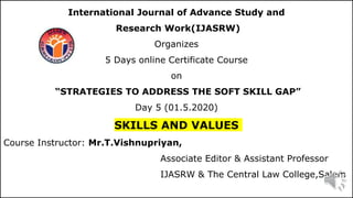 International Journal of Advance Study and
Research Work(IJASRW)
Organizes
5 Days online Certificate Course
on
“STRATEGIES TO ADDRESS THE SOFT SKILL GAP”
Day 5 (01.5.2020)
SKILLS AND VALUES
Course Instructor: Mr.T.Vishnupriyan,
Associate Editor & Assistant Professor
IJASRW & The Central Law College,Salem
1
 