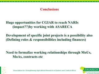 Conclusions 
Huge opportunities for CGIAR to reach NARIs 
(impact??)by working with ASARECA 
Development of specific joint projects is a possibility also 
(Defining roles & responsibilities including finances) 
Need to formalize working relationships through MoUs, 
MoAs, contracts etc 
 