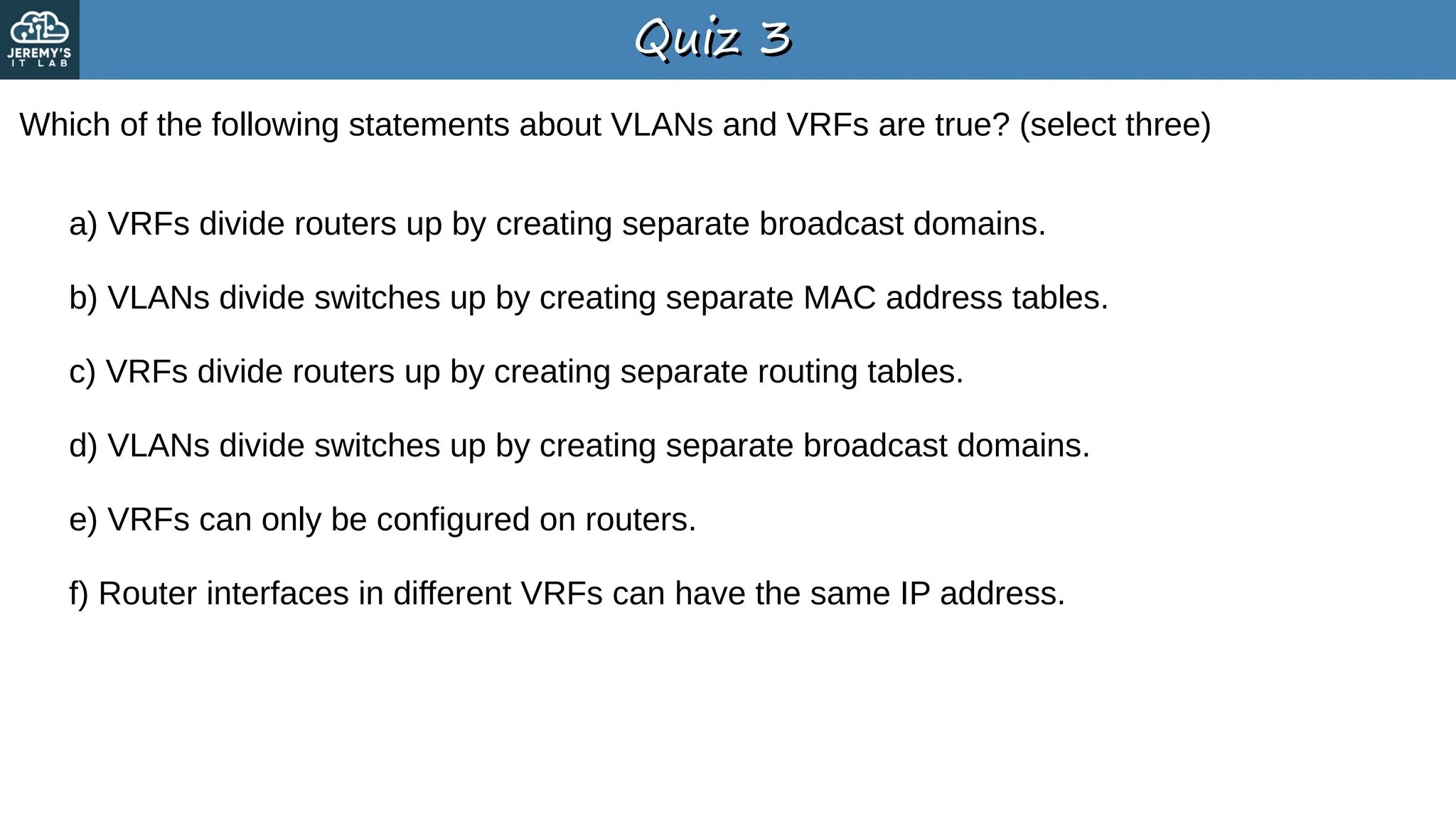 Quiz 3
Quiz 3
Which of the following statements about VLANs and VRFs are true? (select three)
a) VRFs divide routers up by creating separate broadcast domains.
b) VLANs divide switches up by creating separate MAC address tables.
c) VRFs divide routers up by creating separate routing tables.
d) VLANs divide switches up by creating separate broadcast domains.
e) VRFs can only be configured on routers.
f) Router interfaces in different VRFs can have the same IP address.
 