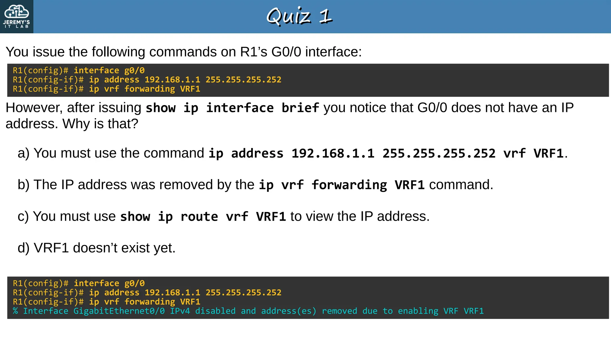Quiz 1
Quiz 1
You issue the following commands on R1’s G0/0 interface:
a) You must use the command ip address 192.168.1.1 255.255.255.252 vrf VRF1.
b) The IP address was removed by the ip vrf forwarding VRF1 command.
c) You must use show ip route vrf VRF1 to view the IP address.
d) VRF1 doesn’t exist yet.
R1(config)# interface g0/0
R1(config-if)# ip address 192.168.1.1 255.255.255.252
R1(config-if)# ip vrf forwarding VRF1
However, after issuing show ip interface brief you notice that G0/0 does not have an IP
address. Why is that?
R1(config)# interface g0/0
R1(config-if)# ip address 192.168.1.1 255.255.255.252
R1(config-if)# ip vrf forwarding VRF1
% Interface GigabitEthernet0/0 IPv4 disabled and address(es) removed due to enabling VRF VRF1
 