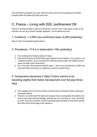 The continent's population is young, while the severe forms of the disease and mortality
primarily affect the oldest (65 years and over).
C. France – Living with D20, confinement D9
Period of uncertainty after a week of confinement: if some "furry" have spent 4 years in the
trenches, we can try to spend 4 weeks (between 1 and 6 weeks) at home.
1. Incidence: + 2,450 new confirmed cases (3,200 yesterday)
We are still in the epidemic growth phase.
2. Prevalence: 17.9 k in observation (16k yesterday)
● The doubling time remains stable at 5 days.
● Note that the figure of 22,000 total cases reported by the media is, in my opinion, not
a relevant indicator, since it includes the historical cases healed, the deaths and the
cases currently under observation.
● So if I say that: China presents 88,000 cases ... this is true cumulatively, but 98% are
cured and there have been no indigenous cases for several days !
3. Comparative dynamics (/ Italy): France seems to be
deviating slightly from Italian development over the past three
days
● The average trend for the last 3 days is to slow down compared to Italy a week ago
(see graph below).
● However, be careful with the data and compare what is comparable: the Italians now
have a more case-oriented strategy, whereas we are much less so. Thus, according
to some, but to be confirmed, France has tested approximately 2 times fewer people
than Italy at the same stage of the epidemic.
 