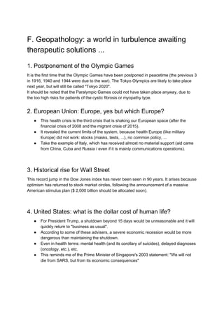 F. Geopathology: a world in turbulence awaiting
therapeutic solutions ...
1. Postponement of the Olympic Games
It is the first time that the Olympic Games have been postponed in peacetime (the previous 3
in 1916, 1940 and 1944 were due to the war). The Tokyo Olympics are likely to take place
next year, but will still be called "Tokyo 2020".
It should be noted that the Paralympic Games could not have taken place anyway, due to
the too high risks for patients of the cystic fibrosis or myopathy type.
2. European Union: Europe, yes but which Europe?
● This health crisis is the third crisis that is shaking our European space (after the
financial crisis of 2008 and the migrant crisis of 2015).
● It revealed the current limits of the system, because health Europe (like military
Europe) did not work: stocks (masks, tests, ...), no common policy, ...
● Take the example of Italy, which has received almost no material support (aid came
from China, Cuba and Russia / even if it is mainly communications operations).
3. Historical rise for Wall Street
This record jump in the Dow Jones index has never been seen in 90 years. It arises because
optimism has returned to stock market circles, following the announcement of a massive
American stimulus plan ($ 2,000 billion should be allocated soon).
4. United States: what is the dollar cost of human life?
● For President Trump, a shutdown beyond 15 days would be unreasonable and it will
quickly return to "business as usual".
● According to some of these advisers, a severe economic recession would be more
dangerous than maintaining the shutdown.
● Even in health terms: mental health (and its corollary of suicides), delayed diagnoses
(oncology, etc.), etc.
● This reminds me of the Prime Minister of Singapore's 2003 statement: "We will not
die from SARS, but from its economic consequences"
 