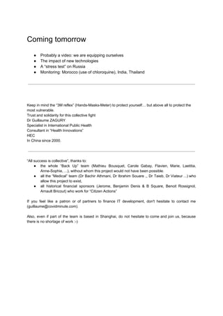Coming tomorrow
● Probably a video: we are equipping ourselves
● The impact of new technologies
● A “stress test” on Russia
● Monitoring: Morocco (use of chloroquine), India, Thailand
Keep in mind the “3M reflex” (Hands-Masks-Meter) to protect yourself… but above all to protect the
most vulnerable.
Trust and solidarity for this collective fight
Dr Guillaume ZAGURY
Specialist in International Public Health
Consultant in “Health Innovations” ​
HEC
In China since 2000.
“All success is collective”, thanks to:
● the whole “Back Up” team (Mathieu Bousquet, Carole Gabay, Flavien, Marie, Laetitia,
Anne-Sophie, ...), without whom this project would not have been possible.
● all the “Medical” team (Dr Bachir Athmani, Dr Ibrahim Souare ,, Dr Taieb, Dr Viateur ...) who
allow this project to exist,
● all historical financial sponsors (Jerome, Benjamin Denis & B Square, Benoit Rossignol,
Arnault Bricout) who work for “Citizen Actions”
If you feel like a patron or of partners to finance IT development, don't hesitate to contact me
(guillaume@covidminute.com).
Also, even if part of the team is based in Shanghai, do not hesitate to come and join us, because
there is no shortage of work :-)
 