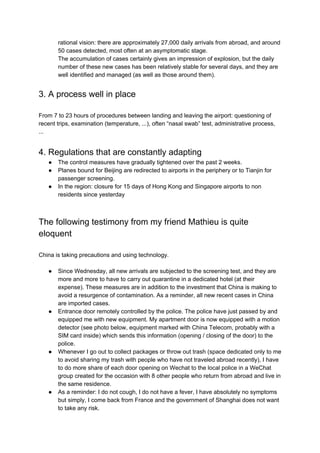 rational vision: there are approximately 27,000 daily arrivals from abroad, and around
50 cases detected, most often at an asymptomatic stage.
The accumulation of cases certainly gives an impression of explosion, but the daily
number of these new cases has been relatively stable for several days, and they are
well identified and managed (as well as those around them).
3. A process well in place
From 7 to 23 hours of procedures between landing and leaving the airport: questioning of
recent trips, examination (temperature, ...), often “nasal swab” test, administrative process,
...
4. Regulations that are constantly adapting
● The control measures have gradually tightened over the past 2 weeks.
● Planes bound for Beijing are redirected to airports in the periphery or to Tianjin for
passenger screening.
● In the region: closure for 15 days of Hong Kong and Singapore airports to non
residents since yesterday
The following testimony from my friend Mathieu is quite
eloquent
China is taking precautions and using technology.
● Since Wednesday, all new arrivals are subjected to the screening test, and they are
more and more to have to carry out quarantine in a dedicated hotel (at their
expense). These measures are in addition to the investment that China is making to
avoid a resurgence of contamination. As a reminder, all new recent cases in China
are imported cases.
● Entrance door remotely controlled by the police. The police have just passed by and
equipped me with new equipment. My apartment door is now equipped with a motion
detector (see photo below, equipment marked with China Telecom, probably with a
SIM card inside) which sends this information (opening / closing of the door) to the
police.
● Whenever I go out to collect packages or throw out trash (space dedicated only to me
to avoid sharing my trash with people who have not traveled abroad recently), I have
to do more share of each door opening on Wechat to the local police in a WeChat
group created for the occasion with 8 other people who return from abroad and live in
the same residence.
● As a reminder: I do not cough, I do not have a fever, I have absolutely no symptoms
but simply, I come back from France and the government of Shanghai does not want
to take any risk.
 