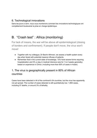 6. Technological innovations
Dans les jours à venir, nous vous montrerons comment les innovations technologiques ont
complètement bouleversé la prise en charge épidémique.
B. “Crash test” : Africa (monitoring)
For lack of means, the war will be above all epidemiological (closing
of borders and confinement). If people don't move, the virus won't
move!
● Together with my colleague, Dr Bachir Athmani, we assess a health system every
day when faced with potential massive influxes of patients.
● Remember that in the current state of knowledge, 15% have severe forms requiring
hospitalization and 5% a stay in medical intensive care for 1 to 2 weeks generally),
based on experience in China ( including more than 90% of cases in Hubei).
1. The virus is geographically present in 80% of African
countries
Cases have been detected in 44 of the continent's 54 countries, but the virus has apparently
not yet spread. The number of cases detected is still quantitatively low: 1,800 cases,
including 57 deaths, or around 3% of lethality.
 