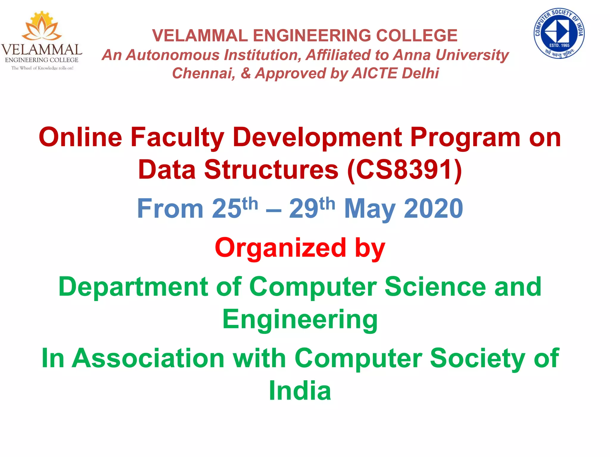 VELAMMAL ENGINEERING COLLEGE
An Autonomous Institution, Affiliated to Anna University
Chennai, & Approved by AICTE Delhi
Online Faculty Development Program on
Data Structures (CS8391)
From 25th – 29th May 2020
Organized by
Department of Computer Science and
Engineering
In Association with Computer Society of
India
 