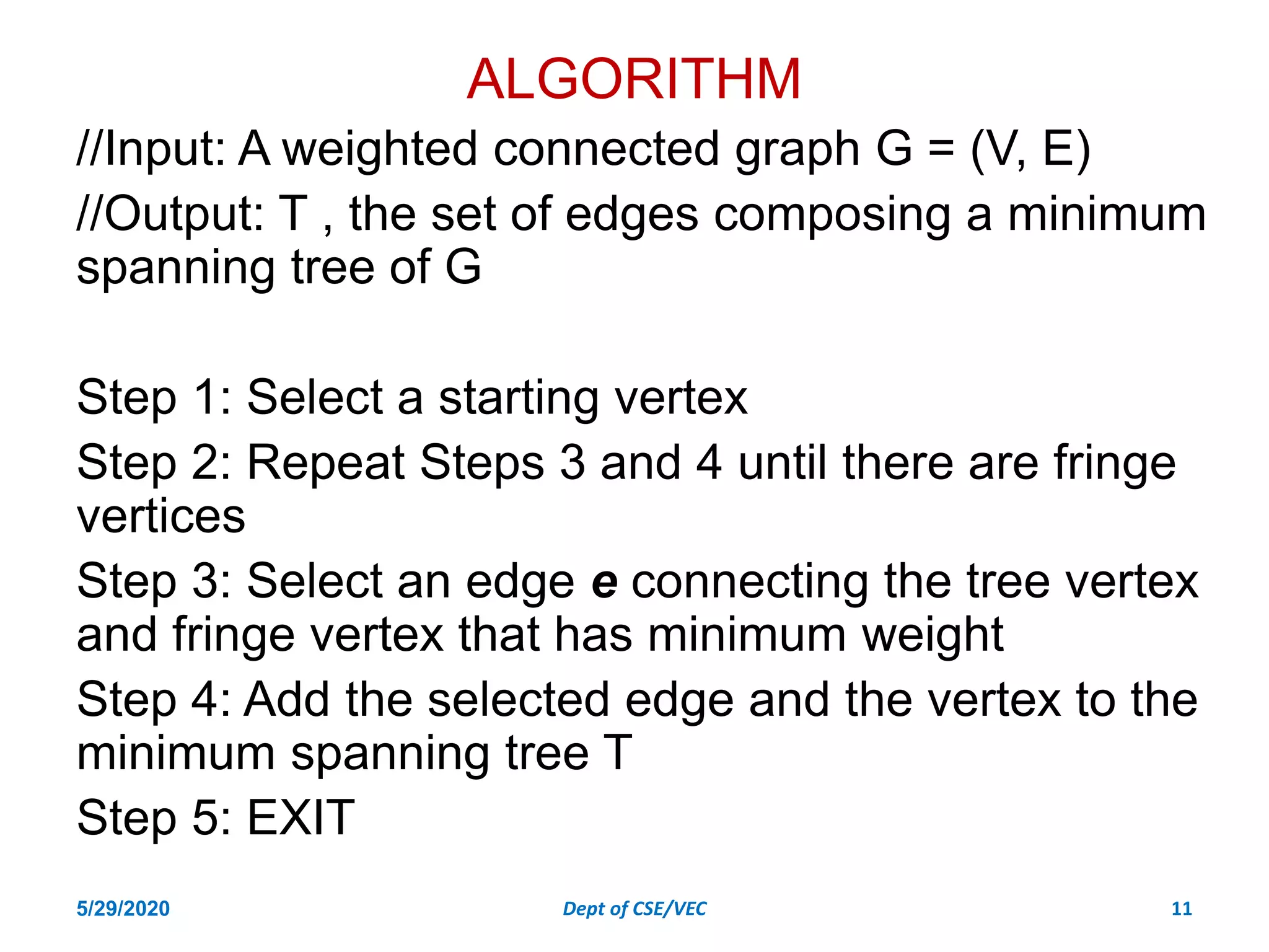 ALGORITHM
//Input: A weighted connected graph G = (V, E)
//Output: T , the set of edges composing a minimum
spanning tree of G
Step 1: Select a starting vertex
Step 2: Repeat Steps 3 and 4 until there are fringe
vertices
Step 3: Select an edge e connecting the tree vertex
and fringe vertex that has minimum weight
Step 4: Add the selected edge and the vertex to the
minimum spanning tree T
Step 5: EXIT
5/29/2020 Dept of CSE/VEC 11
 