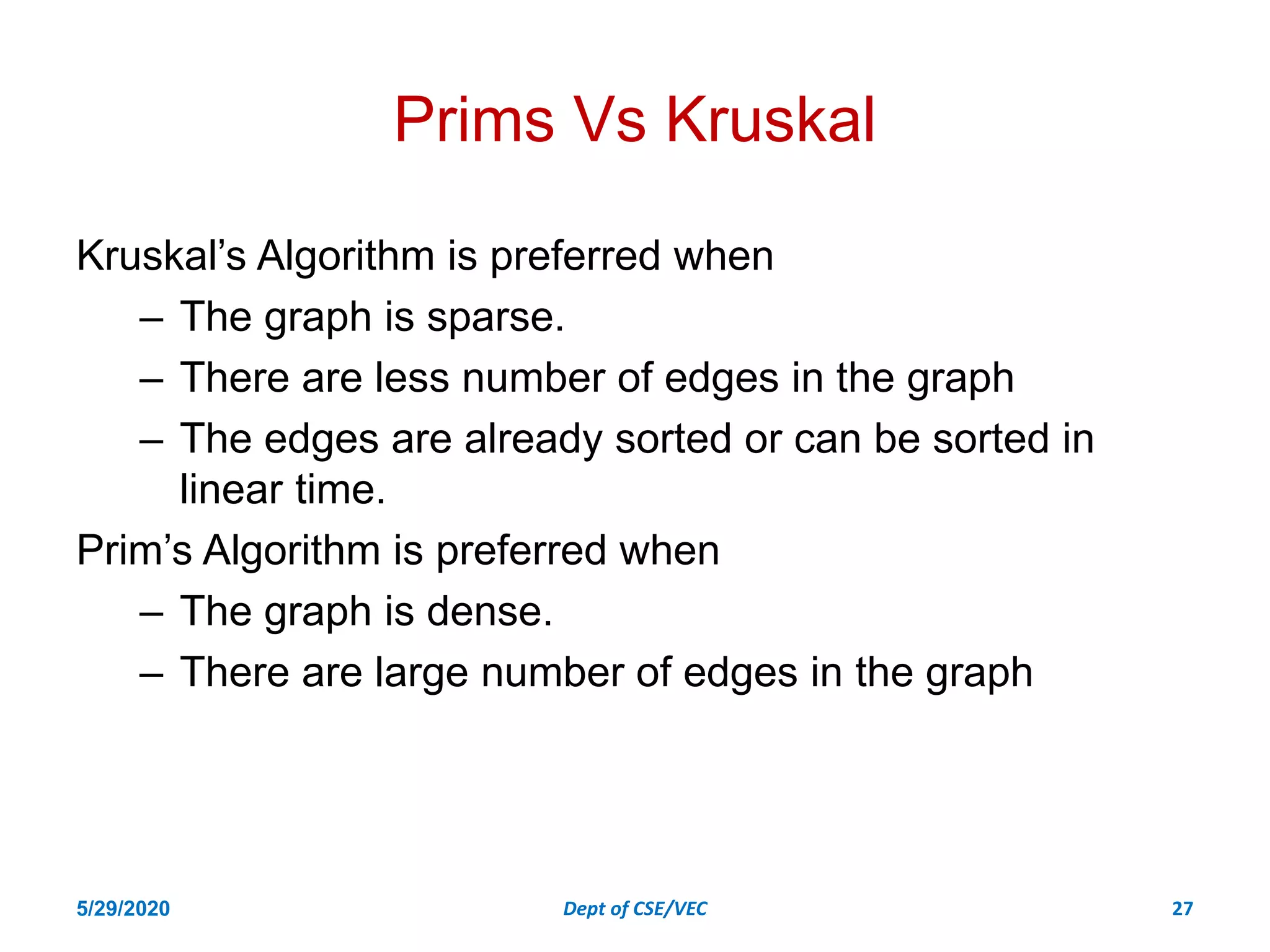 Prims Vs Kruskal
Kruskal’s Algorithm is preferred when
– The graph is sparse.
– There are less number of edges in the graph
– The edges are already sorted or can be sorted in
linear time.
Prim’s Algorithm is preferred when
– The graph is dense.
– There are large number of edges in the graph
5/29/2020 Dept of CSE/VEC 27
 