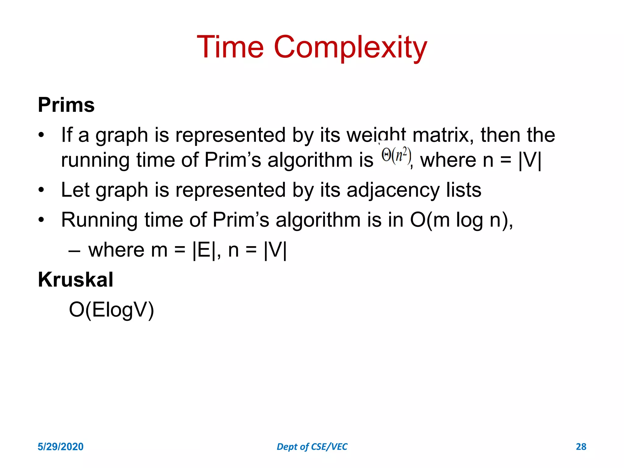 Time Complexity
Prims
• If a graph is represented by its weight matrix, then the
running time of Prim’s algorithm is , where n = |V|
• Let graph is represented by its adjacency lists
• Running time of Prim’s algorithm is in O(m log n),
– where m = |E|, n = |V|
Kruskal
O(ElogV)
5/29/2020 Dept of CSE/VEC 28
 