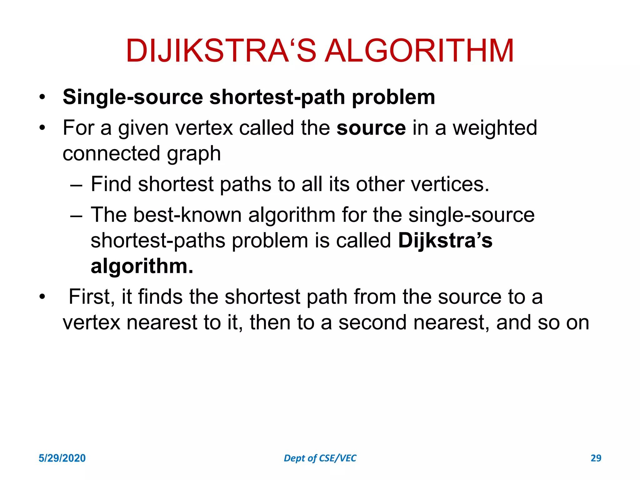 DIJIKSTRA‘S ALGORITHM
• Single-source shortest-path problem
• For a given vertex called the source in a weighted
connected graph
– Find shortest paths to all its other vertices.
– The best-known algorithm for the single-source
shortest-paths problem is called Dijkstra’s
algorithm.
• First, it finds the shortest path from the source to a
vertex nearest to it, then to a second nearest, and so on
5/29/2020 Dept of CSE/VEC 29
 