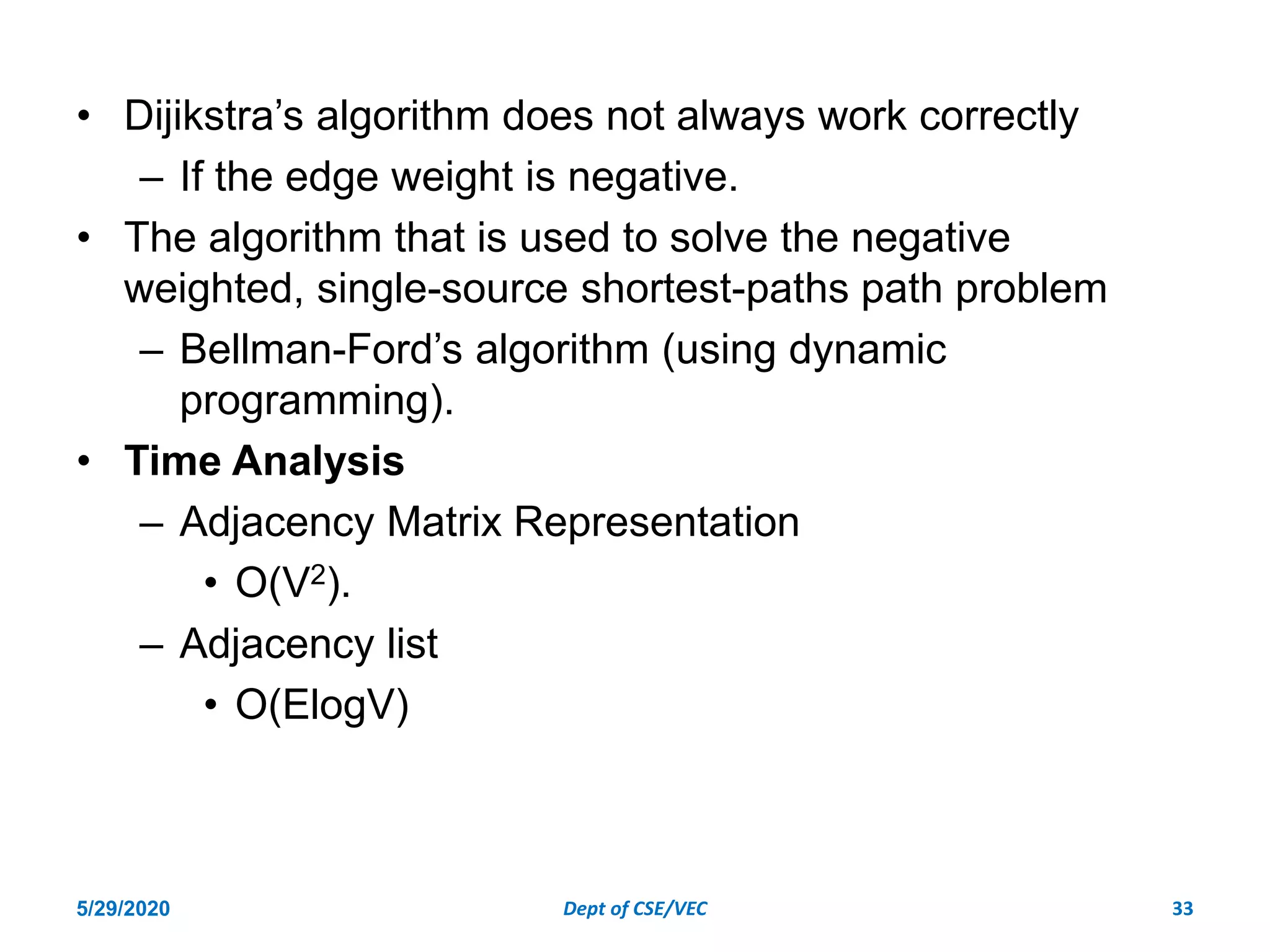 • Dijikstra’s algorithm does not always work correctly
– If the edge weight is negative.
• The algorithm that is used to solve the negative
weighted, single-source shortest-paths path problem
– Bellman-Ford’s algorithm (using dynamic
programming).
• Time Analysis
– Adjacency Matrix Representation
• O(V2).
– Adjacency list
• O(ElogV)
5/29/2020 Dept of CSE/VEC 33
 