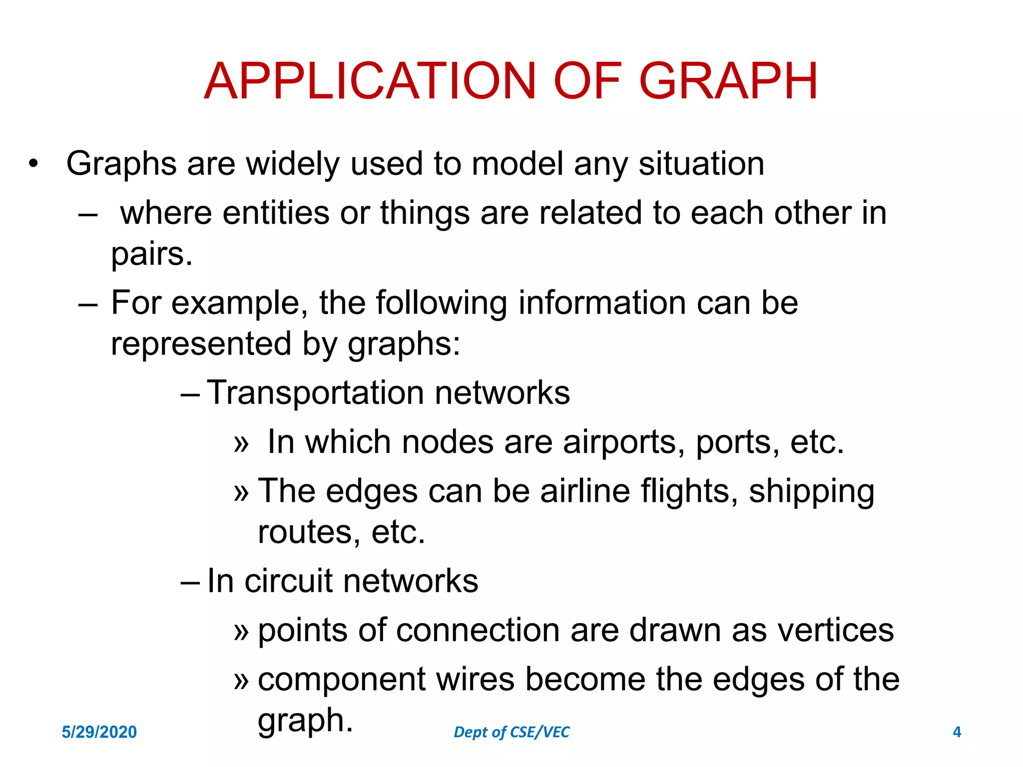 APPLICATION OF GRAPH
• Graphs are widely used to model any situation
– where entities or things are related to each other in
pairs.
– For example, the following information can be
represented by graphs:
– Transportation networks
» In which nodes are airports, ports, etc.
» The edges can be airline flights, shipping
routes, etc.
– In circuit networks
» points of connection are drawn as vertices
» component wires become the edges of the
graph.
5/29/2020 Dept of CSE/VEC 4
 