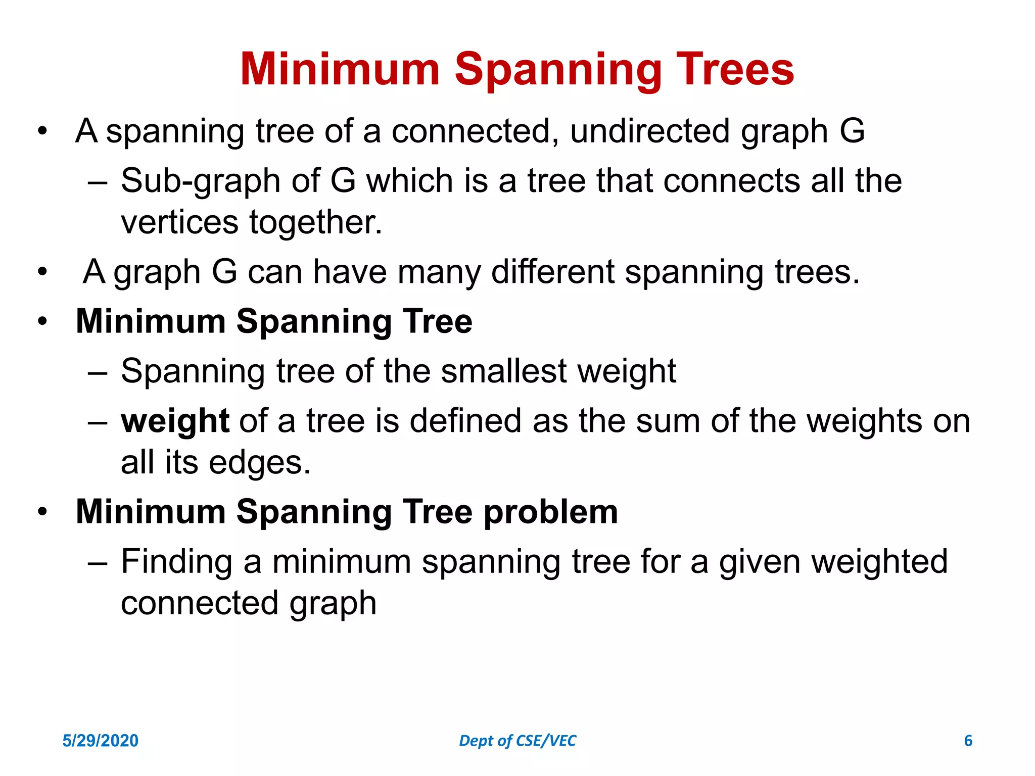 Minimum Spanning Trees
• A spanning tree of a connected, undirected graph G
– Sub-graph of G which is a tree that connects all the
vertices together.
• A graph G can have many different spanning trees.
• Minimum Spanning Tree
– Spanning tree of the smallest weight
– weight of a tree is defined as the sum of the weights on
all its edges.
• Minimum Spanning Tree problem
– Finding a minimum spanning tree for a given weighted
connected graph
5/29/2020 Dept of CSE/VEC 6
 