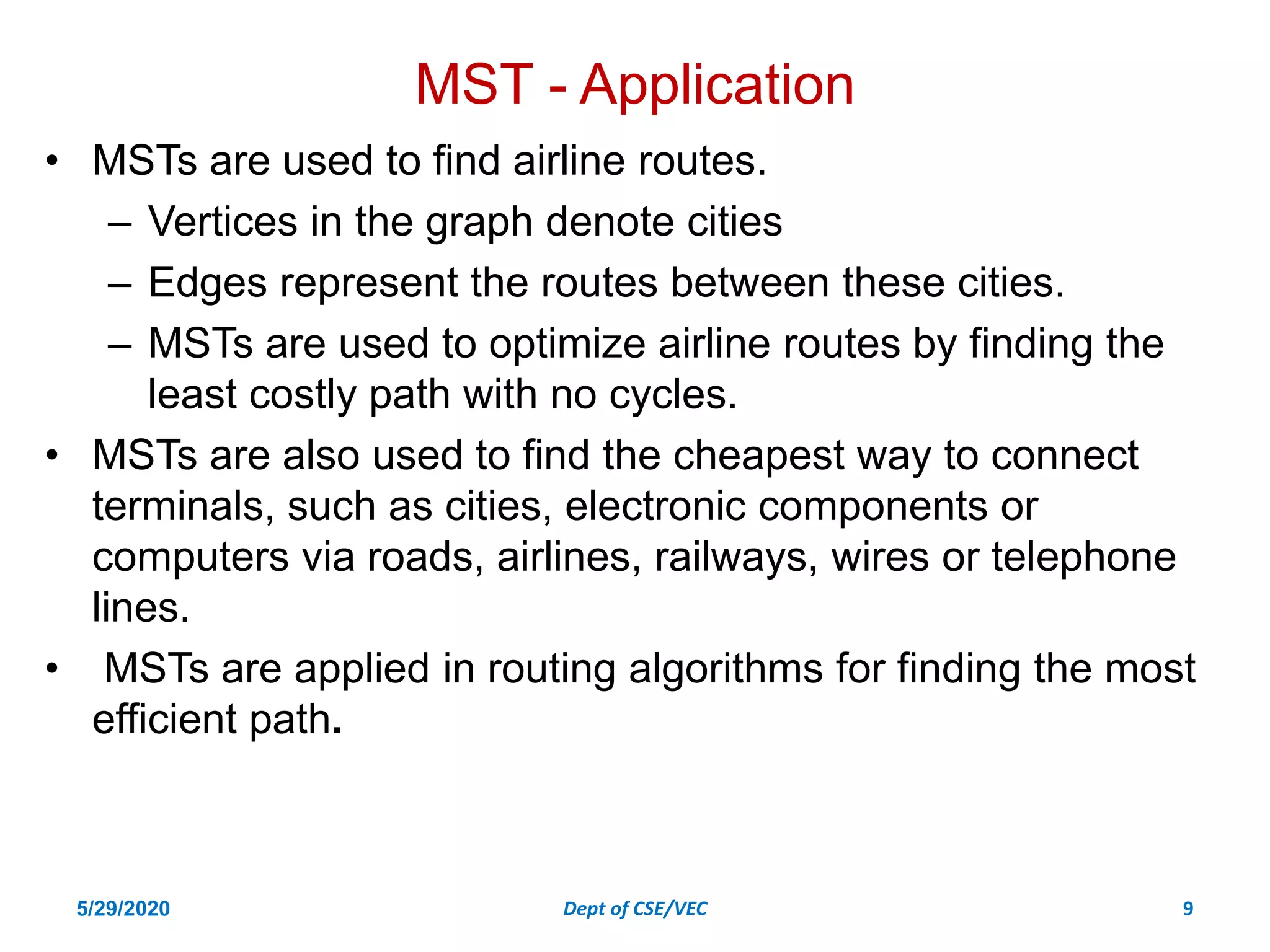 MST - Application
• MSTs are used to find airline routes.
– Vertices in the graph denote cities
– Edges represent the routes between these cities.
– MSTs are used to optimize airline routes by finding the
least costly path with no cycles.
• MSTs are also used to find the cheapest way to connect
terminals, such as cities, electronic components or
computers via roads, airlines, railways, wires or telephone
lines.
• MSTs are applied in routing algorithms for finding the most
efficient path.
5/29/2020 Dept of CSE/VEC 9
 