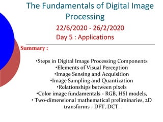 The Fundamentals of Digital Image
Processing
22/6/2020 - 26/2/2020
Day 5 : Applications
Summary :
•Steps in Digital Image Processing Components
•Elements of Visual Perception
•Image Sensing and Acquisition
•Image Sampling and Quantization
•Relationships between pixels
•Color image fundamentals - RGB, HSI models,
• Two-dimensional mathematical preliminaries, 2D
transforms - DFT, DCT.
 