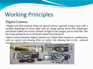 Working Principles
Digital Camera
Digital and film cameras share an optical system, typically using a lens with a
variable diaphragm to focus light onto an image pickup device.The diaphragm
and shutter admit the correct amount of light to the imager, just as with film but
the image pickup device is electronic rather than chemical.
Most current consumer digital cameras use a Bayer filter mosaic in combination
with an optical anti-aliasing filter to reduce the aliasing due to the reduced
sampling of the different primary-color image
 