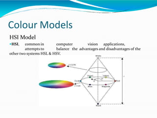 Colour Models
HSI Model
HSI, common in computer vision applications,
attempts to balance the advantages and disadvantages of the
other two systems HSL & HSV.
 