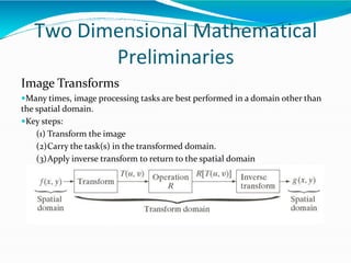 Two Dimensional Mathematical
Preliminaries
Image Transforms
Many times, image processing tasks are best performed in a domain other than
the spatial domain.
Key steps:
(1) Transform the image
(2)Carry the task(s) in the transformed domain.
(3)Apply inverse transform to return to the spatial domain
 