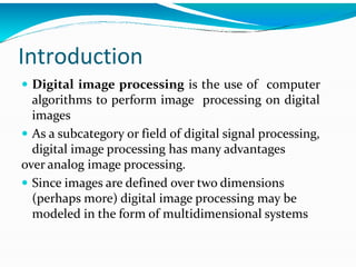 Introduction
 Digital image processing is the use of computer
algorithms to perform image processing on digital
images
 As a subcategory or field of digital signal processing,
digital image processing has many advantages
over analog image processing.
 Since images are defined over two dimensions
(perhaps more) digital image processing may be
modeled in the form of multidimensional systems
 