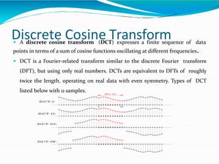 Discrete Cosine Transform A discrete cosine transform (DCT) expresses a finite sequence of data
points in terms of a sum of cosine functions oscillating at different frequencies.
 DCT is a Fourier-related transform similar to the discrete Fourier transform
(DFT), but using only real numbers. DCTs are equivalent to DFTs of roughly
twice the length, operating on real data with even symmetry. Types of DCT
listed below with 11 samples.
 