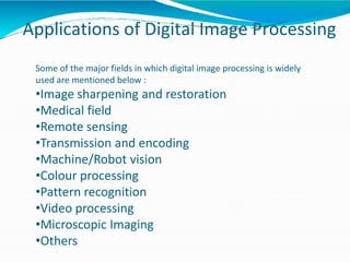 Applications of Digital Image Processing
Some of the major fields in which digital image processing is widely
used are mentioned below :
•Image sharpening and restoration
•Medical field
•Remote sensing
•Transmission and encoding
•Machine/Robot vision
•Colour processing
•Pattern recognition
•Video processing
•Microscopic Imaging
•Others
 
