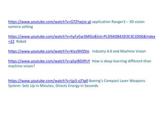 https://www.youtube.com/watch?v=GTZYwjnc-gI application Ranger3 – 3D vision
camera setting
https://www.youtube.com/watch?v=hyFa5w3MlGs&list=PLD9ADB43D3E3E1DD6&index
=22 Robot
https://www.youtube.com/watch?v=KIvz9HlZtIo Industry 4.0 and Machine Vision
https://www.youtube.com/watch?v=pSyIBDilPcY How is deep learning different than
machine vision?
https://www.youtube.com/watch?v=Ijp3-zjTIp0 Boeing’s Compact Laser Weapons
System: Sets Up in Minutes, Directs Energy in Seconds
 