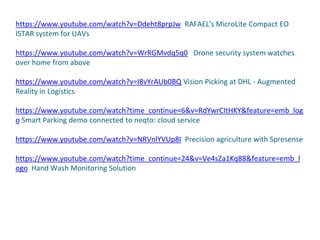 https://www.youtube.com/watch?v=Ddeht8prpJw RAFAEL's MicroLite Compact EO
ISTAR system for UAVs
https://www.youtube.com/watch?v=WrRGMvdq5q0 Drone security system watches
over home from above
https://www.youtube.com/watch?v=I8vYrAUb0BQ Vision Picking at DHL - Augmented
Reality in Logistics
https://www.youtube.com/watch?time_continue=6&v=RdYwrCItHKY&feature=emb_log
o Smart Parking demo connected to neqto: cloud service
https://www.youtube.com/watch?v=NRVnlYVUp8I Precision agriculture with Spresense
https://www.youtube.com/watch?time_continue=24&v=Ve4sZa1Kq88&feature=emb_l
ogo Hand Wash Monitoring Solution
 