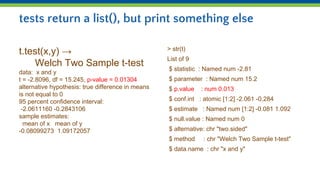 tests return a list(), but print something else
t.test(x,y) →
Welch Two Sample t-test
data: x and y
t = -2.8096, df = 15.245, p-value = 0.01304
alternative hypothesis: true difference in means
is not equal to 0
95 percent confidence interval:
-2.0611160 -0.2843106
sample estimates:
mean of x mean of y
-0.08099273 1.09172057
> str(t)
List of 9
$ statistic : Named num -2.81
$ parameter : Named num 15.2
$ p.value : num 0.013
$ conf.int : atomic [1:2] -2.061 -0.284
$ estimate : Named num [1:2] -0.081 1.092
$ null.value : Named num 0
$ alternative: chr "two.sided"
$ method : chr "Welch Two Sample t-test"
$ data.name : chr "x and y"
 