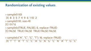Randomization of existing values
> sample(1:10)
[1] 8 3 5 7 4 9 6 1 10 2
> sample(1:10, size=4)
[1] 1 9 7 6
> sample(c(TRUE, FALSE), 6, replace=TRUE)
[1] FALSE TRUE FALSE TRUE FALSE FALSE
> sample(c("A", "C", "G", "T"), 16, replace=TRUE)
[1] "T" "T" "A" "T" "C" "C" "A" "G" "A" "G" "C" "A" "A" "T" "G" "C"
 