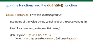 quantile functions and the quantile() function
quantile(x, probs=0.15) gives the sample quantile
estimates of the value below which 15% of the observations lie
Useful for removing extremes (trimming)
default probs: c(0, 0.25, 0.5, 0.75, 1)
i.o.w: min(), 1st quartile, median(), 3rd quartile, max()
 