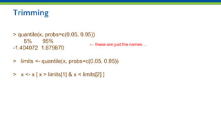 Trimming
> quantile(x, probs=c(0.05, 0.95))
5% 95%
-1.404072 1.879870
> limits <- quantile(x, probs=c(0.05, 0.95))
> x <- x [ x > limits[1] & x < limits[2] ]
← these are just the names ...
 