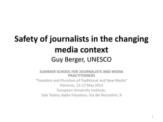 Safety of journalists in the changing
media context
Guy Berger, UNESCO
SUMMER SCHOOL FOR JOURNALISTS AND MEDIA
PRACTITIONERS
“Freedom and Pluralism of Traditional and New Media”
Florence, 13-17 May 2013
European University Institute,
Sala Teatro, Badia Fiesolana, Via dei Roccettini, 9
1
 