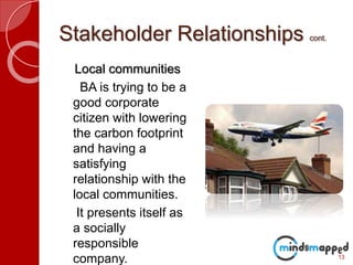 Stakeholder Relationships cont.
Local communities
BA is trying to be a
good corporate
citizen with lowering
the carbon footprint
and having a
satisfying
relationship with the
local communities.
It presents itself as
a socially
responsible
company. 13
 