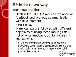 BA is for a two-way
communication
 Back in the 1996 BA realises the need of
feedback and two-way communication
with its customers.
◦ Mailing lists
 Many campaigns followed with different
objectives of using those mailing lists –
not only for feedback, but for increasing
ROI as well.
◦ e-Dialog campaign aiming at contacting
travellers who have just returned from a trip
and inspiring a new purchase while still in
post-holiday mood.
16
 