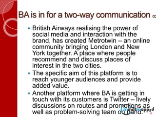BAis in for a two-way communication co
 British Airways realising the power of
social media and interaction with the
brand, has created Metrotwin – an online
community bringing London and New
York together. A place where people
recommend and discuss places of
interest in the two cities.
 The specific aim of this platform is to
reach younger audiences and provide
added value.
 Another platform where BA is getting in
touch with its customers is Twitter – lively
discussions on routes and promotions as
well as problem-solving team on hand. 17
 